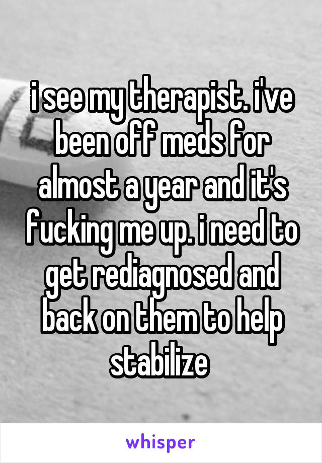 i see my therapist. i've been off meds for almost a year and it's fucking me up. i need to get rediagnosed and back on them to help stabilize 