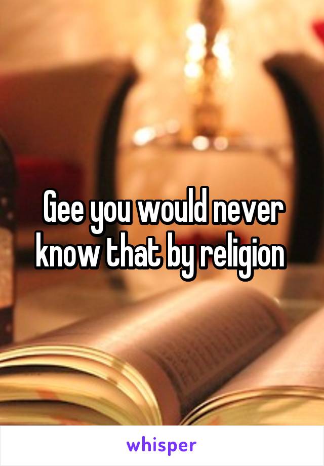Gee you would never know that by religion 