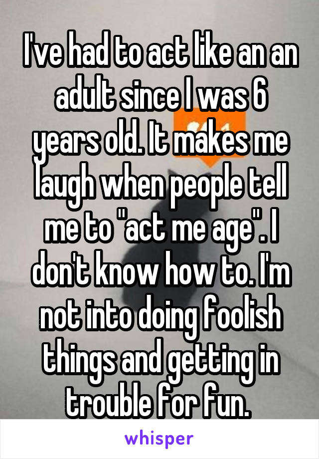 I've had to act like an an adult since I was 6 years old. It makes me laugh when people tell me to "act me age". I don't know how to. I'm not into doing foolish things and getting in trouble for fun. 