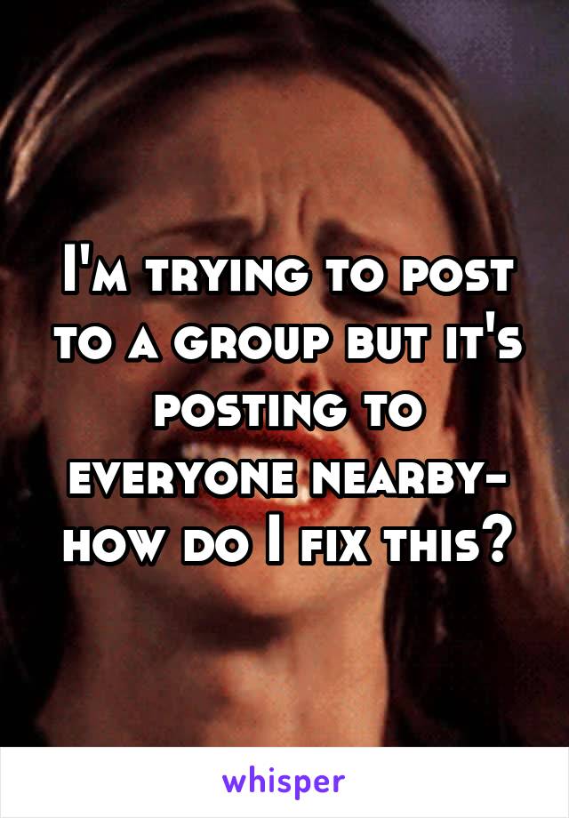 I'm trying to post to a group but it's posting to everyone nearby- how do I fix this?