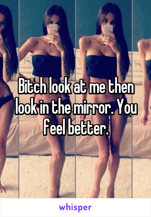 Bitch look at me then look in the mirror. You feel better.