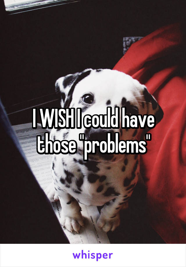 I WISH I could have those "problems"