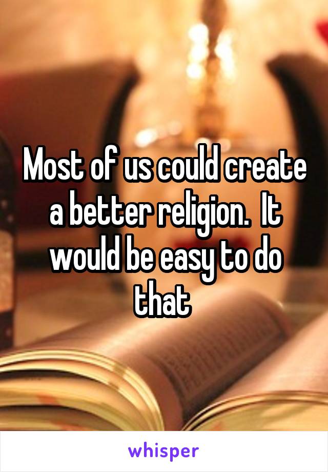 Most of us could create a better religion.  It would be easy to do that 