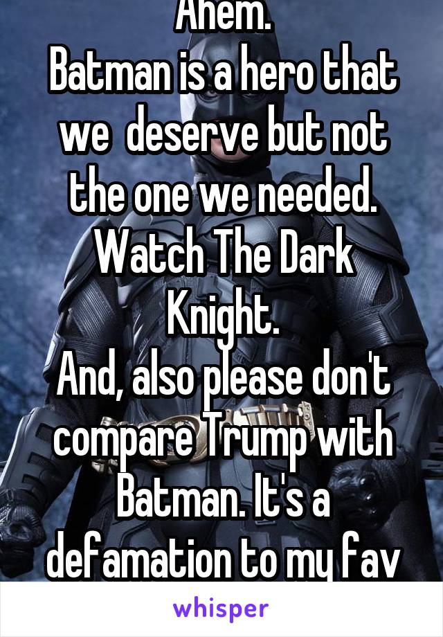 Ahem.
Batman is a hero that we  deserve but not the one we needed.
Watch The Dark Knight.
And, also please don't compare Trump with Batman. It's a defamation to my fav hero.