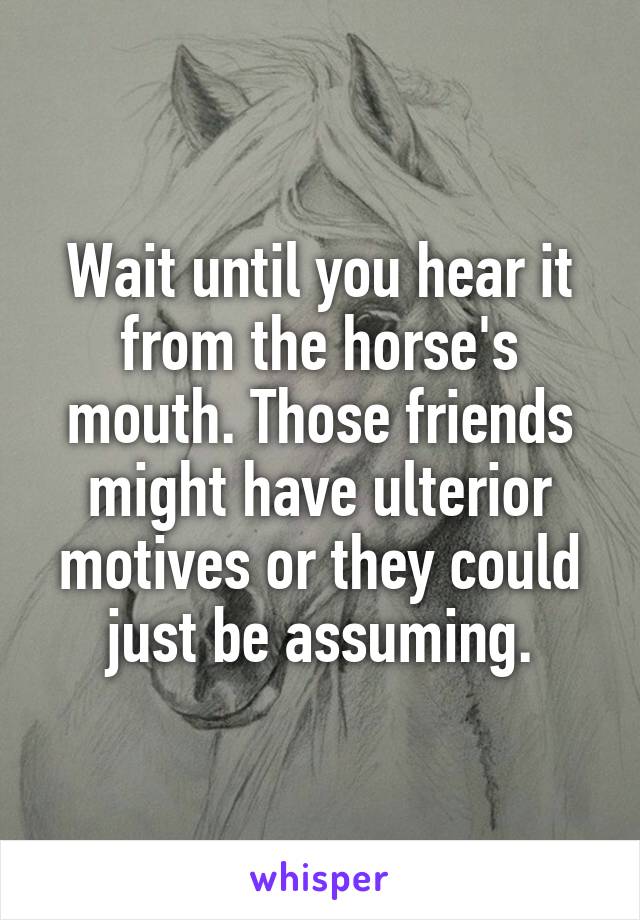 Wait until you hear it from the horse's mouth. Those friends might have ulterior motives or they could just be assuming.