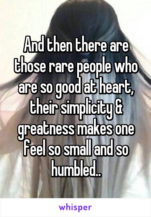 And then there are those rare people who are so good at heart, their simplicity & greatness makes one feel so small and so humbled..