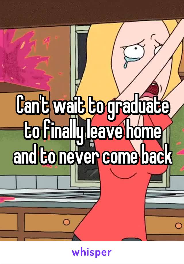 Can't wait to graduate to finally leave home and to never come back