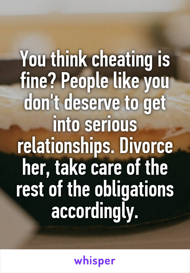 You think cheating is fine? People like you don't deserve to get into serious relationships. Divorce her, take care of the rest of the obligations accordingly.