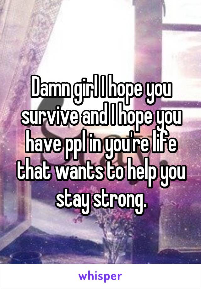 Damn girl I hope you survive and I hope you have ppl in you're life that wants to help you stay strong.