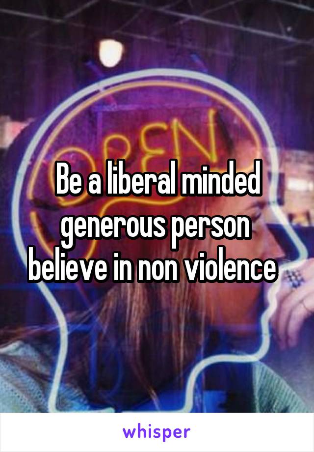 Be a liberal minded generous person  believe in non violence  