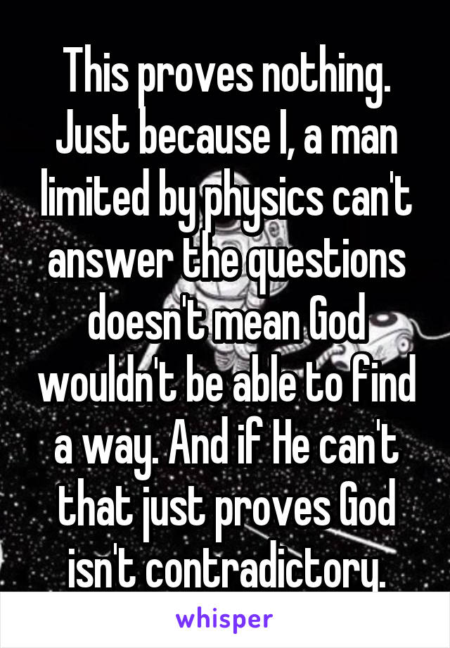 This proves nothing. Just because I, a man limited by physics can't answer the questions doesn't mean God wouldn't be able to find a way. And if He can't that just proves God isn't contradictory.