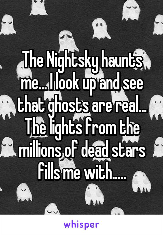 The Nightsky haunts me... I look up and see that ghosts are real... The lights from the millions of dead stars fills me with.....