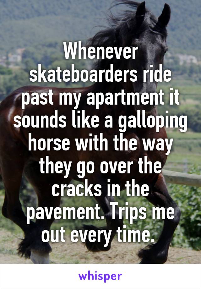 Whenever skateboarders ride past my apartment it sounds like a galloping horse with the way they go over the cracks in the pavement. Trips me out every time. 