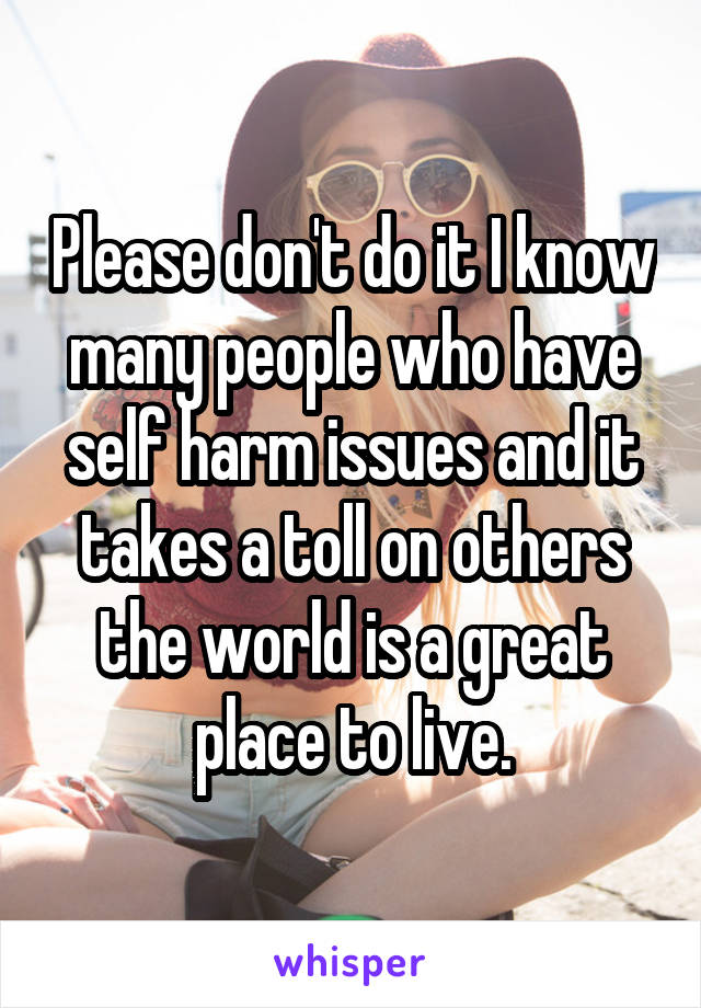 Please don't do it I know many people who have self harm issues and it takes a toll on others the world is a great place to live.