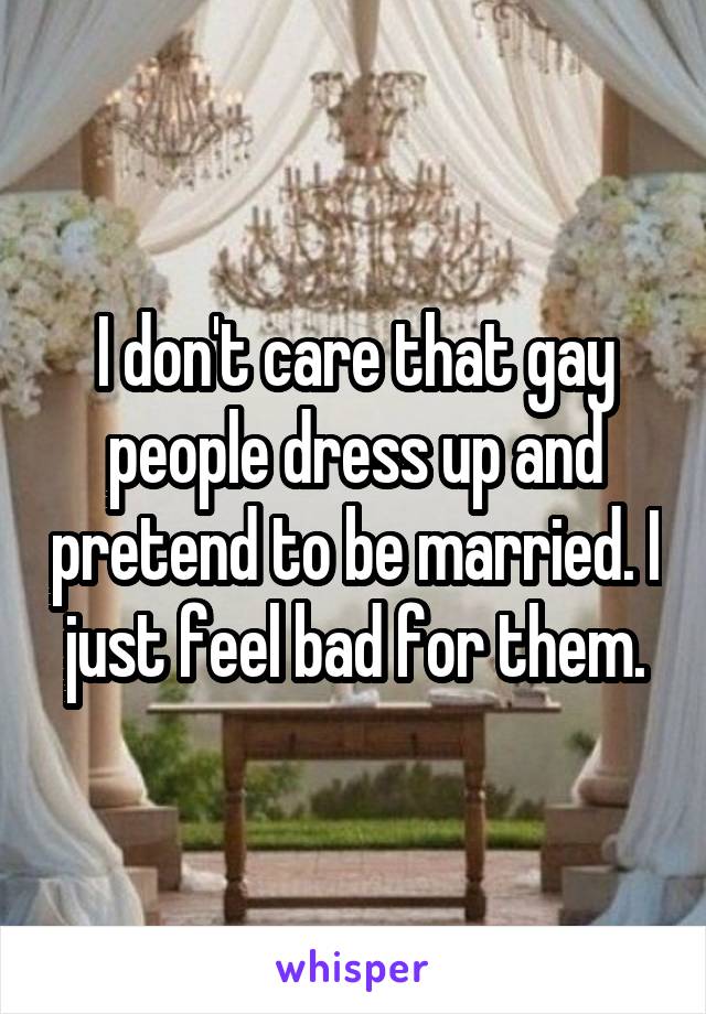 I don't care that gay people dress up and pretend to be married. I just feel bad for them.