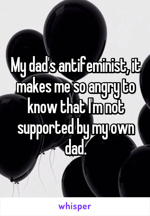 My dad's antifeminist, it makes me so angry to know that I'm not supported by my own dad.