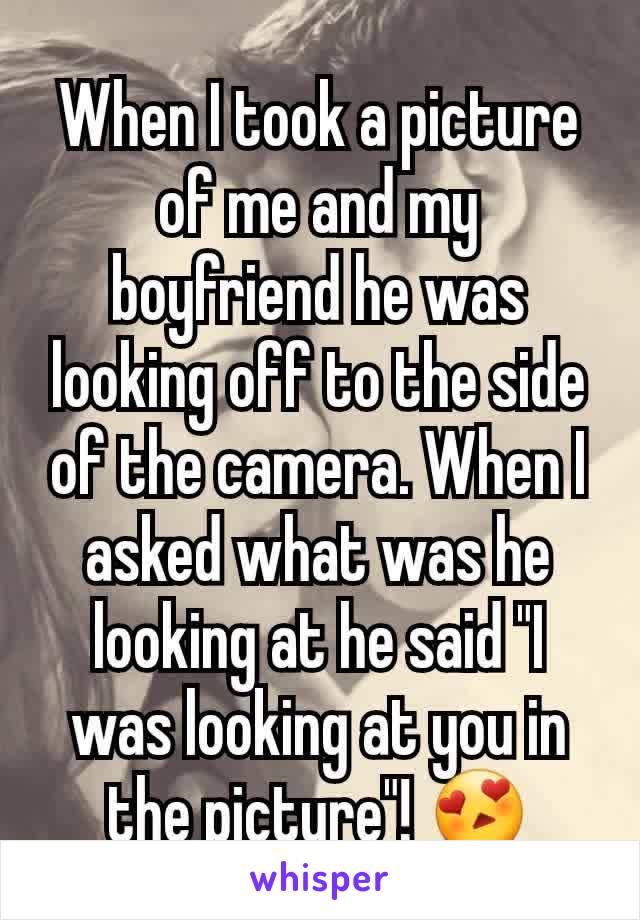 When I took a picture of me and my boyfriend he was looking off to the side of the camera. When I asked what was he looking at he said "I was looking at you in the picture"! 😍