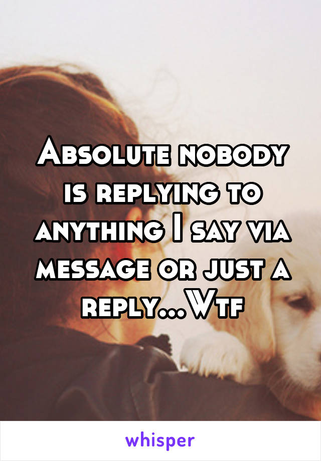 Absolute nobody is replying to anything I say via message or just a reply...Wtf