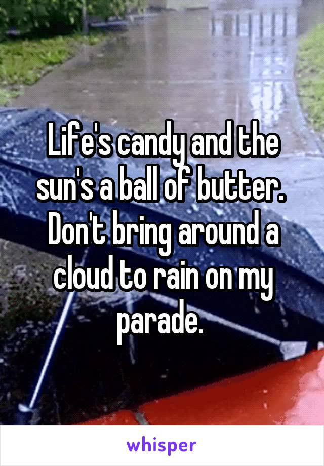 Life's candy and the sun's a ball of butter. 
Don't bring around a cloud to rain on my parade. 