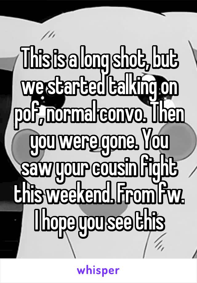 This is a long shot, but we started talking on pof, normal convo. Then you were gone. You saw your cousin fight this weekend. From fw. I hope you see this