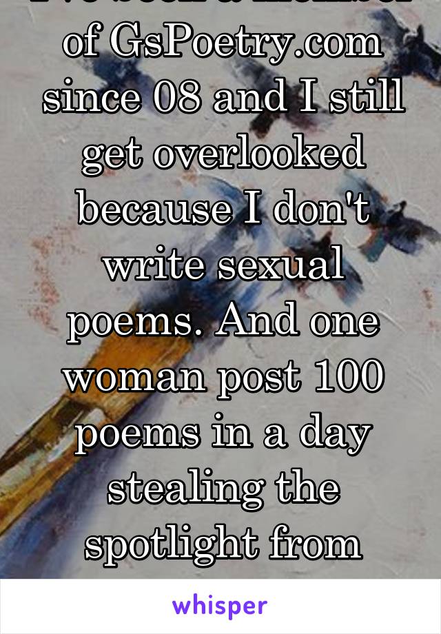 I've been a member of GsPoetry.com since 08 and I still get overlooked because I don't write sexual poems. And one woman post 100 poems in a day stealing the spotlight from everyone. Fuck my life