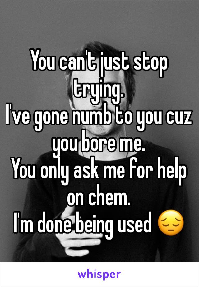 You can't just stop trying. 
I've gone numb to you cuz you bore me. 
You only ask me for help on chem. 
I'm done being used 😔