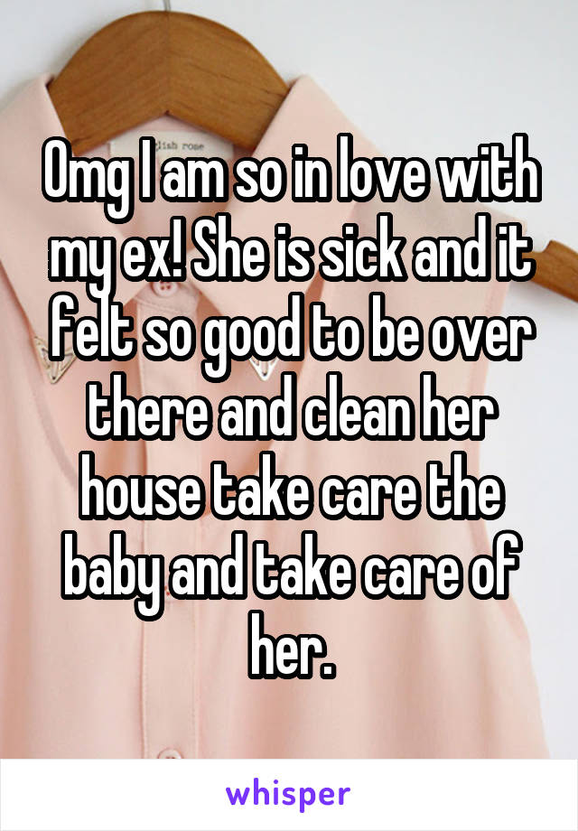 Omg I am so in love with my ex! She is sick and it felt so good to be over there and clean her house take care the baby and take care of her.