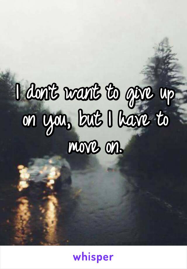 I don't want to give up on you, but I have to move on.
