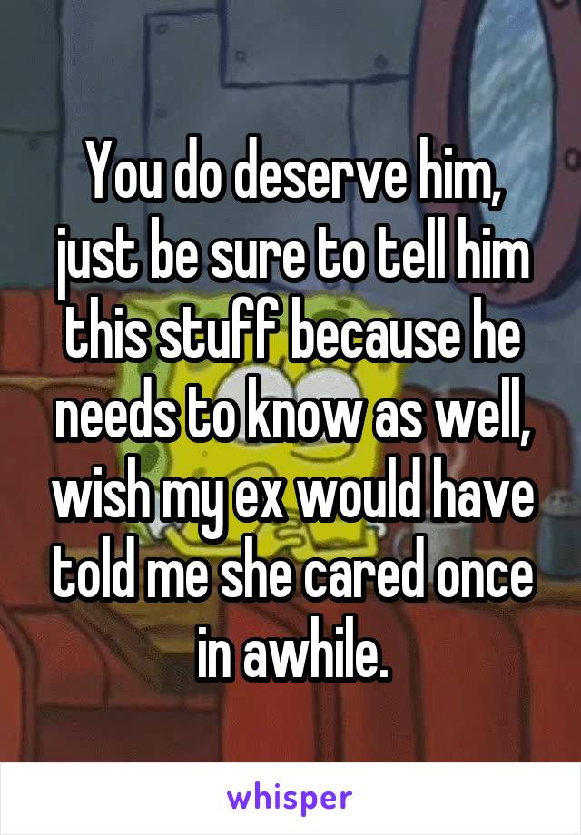 You do deserve him, just be sure to tell him this stuff because he needs to know as well, wish my ex would have told me she cared once in awhile.