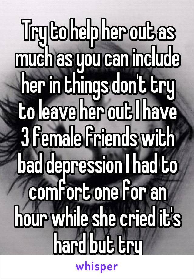 Try to help her out as much as you can include her in things don't try to leave her out I have 3 female friends with bad depression I had to comfort one for an hour while she cried it's hard but try