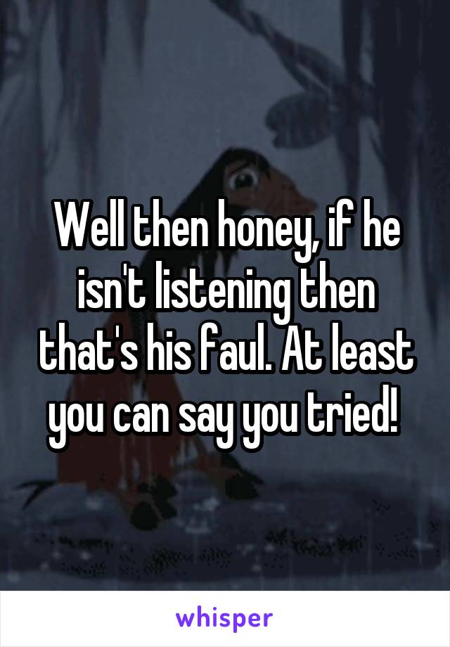Well then honey, if he isn't listening then that's his faul. At least you can say you tried! 