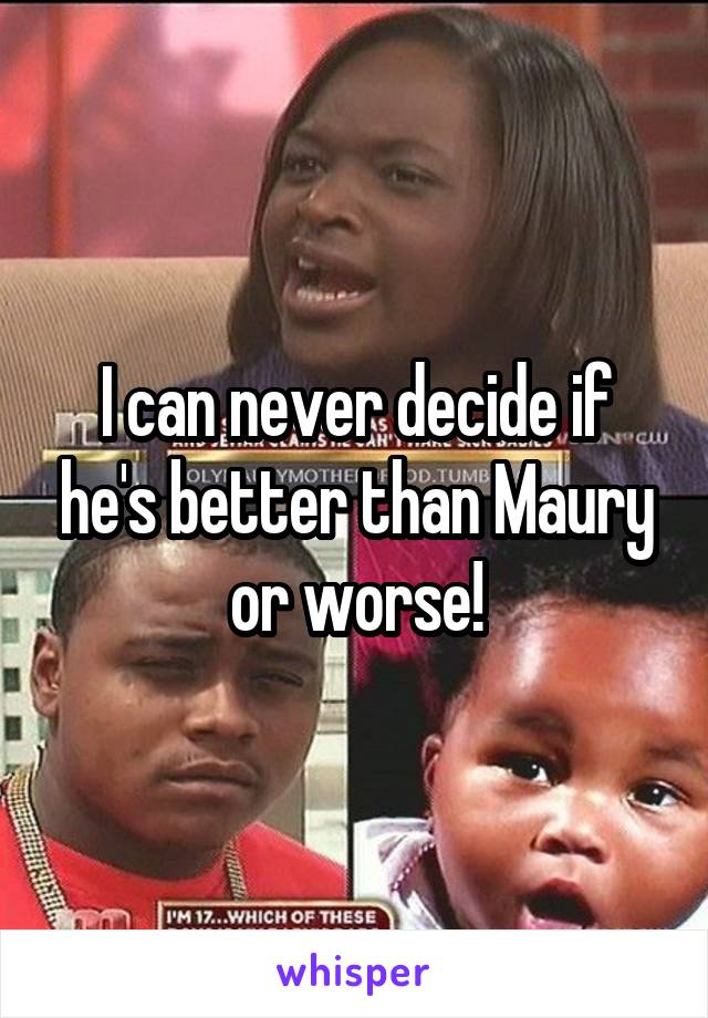 I can never decide if he's better than Maury or worse!