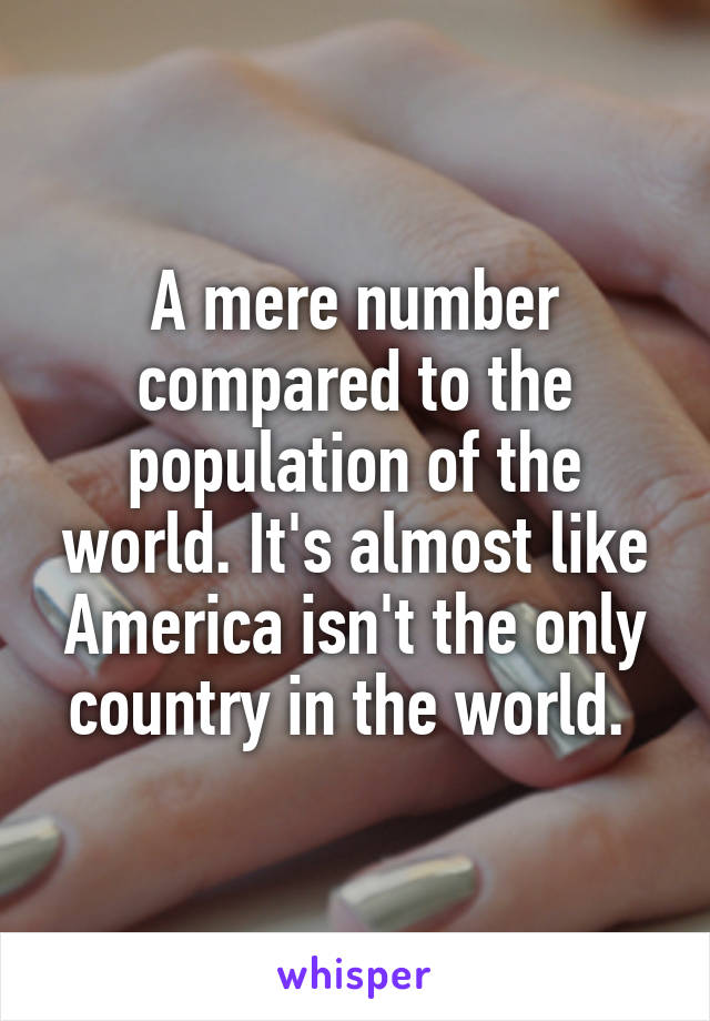 A mere number compared to the population of the world. It's almost like America isn't the only country in the world. 