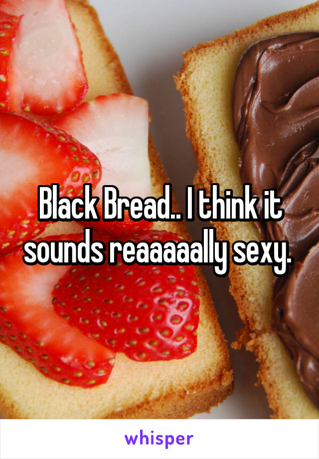 Black Bread.. I think it sounds reaaaaally sexy. 