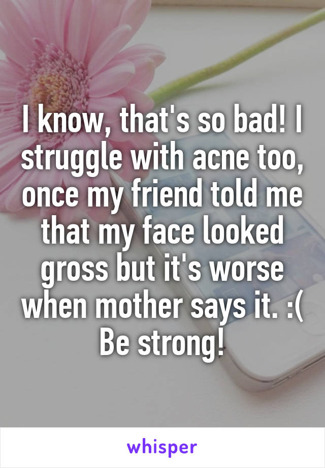 I know, that's so bad! I struggle with acne too, once my friend told me that my face looked gross but it's worse when mother says it. :( Be strong!