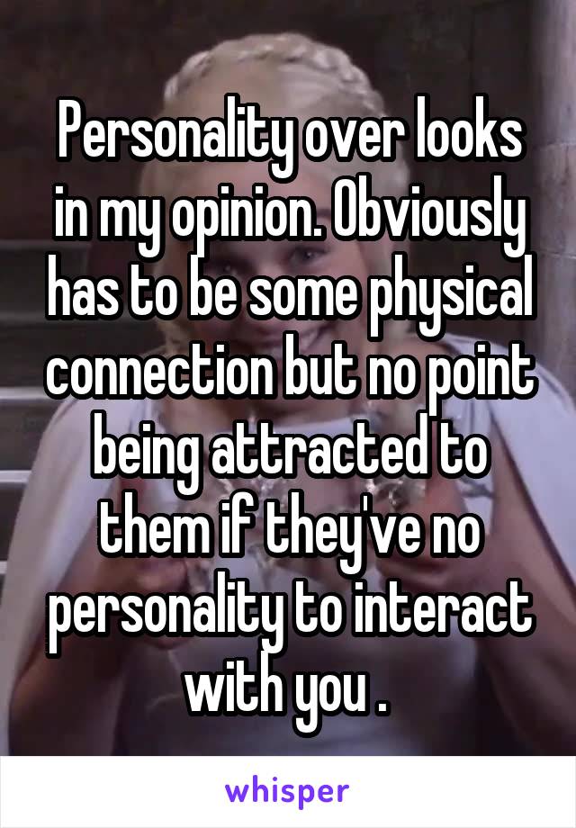 Personality over looks in my opinion. Obviously has to be some physical connection but no point being attracted to them if they've no personality to interact with you . 