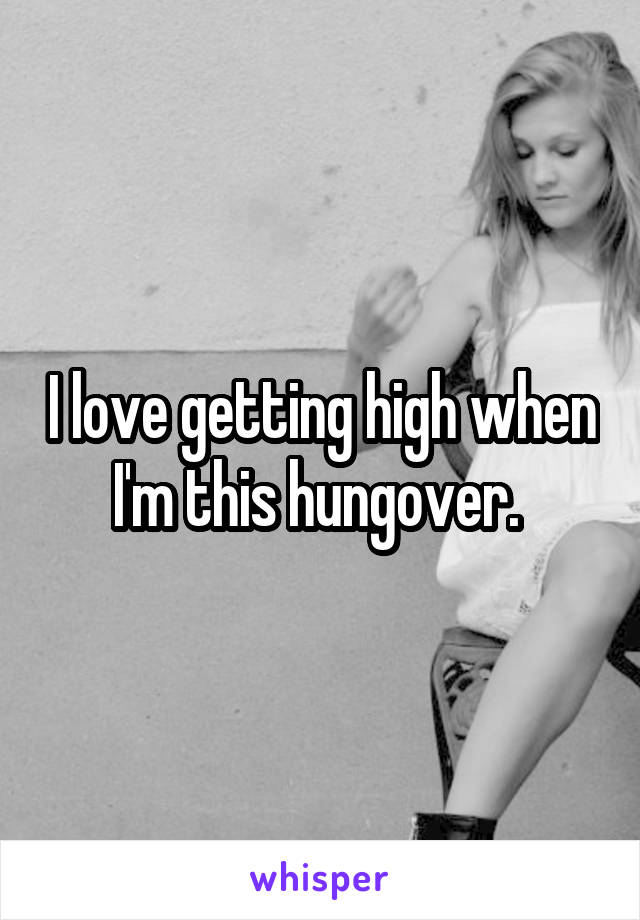 I love getting high when I'm this hungover. 