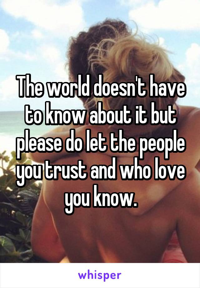 The world doesn't have to know about it but please do let the people you trust and who love you know.