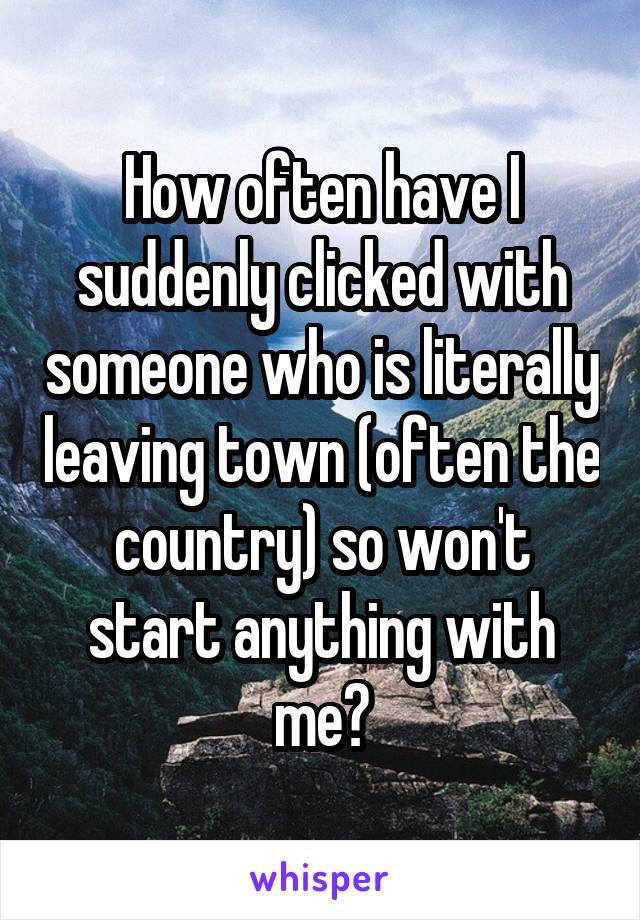 How often have I suddenly clicked with someone who is literally leaving town (often the country) so won't start anything with me?