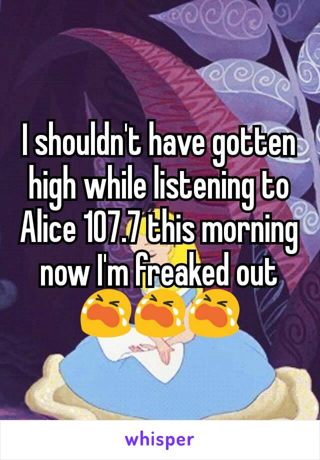 I shouldn't have gotten high while listening to Alice 107.7 this morning now I'm freaked out 😭😭😭