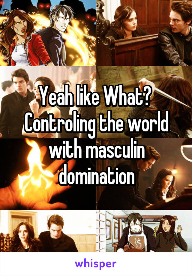 Yeah like What? 
Controling the world with masculin domination