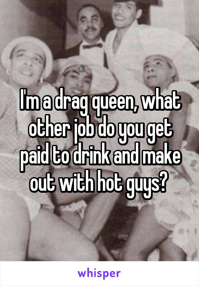 I'm a drag queen, what other job do you get paid to drink and make out with hot guys? 