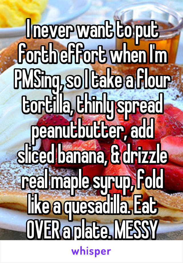 I never want to put forth effort when I'm PMSing, so I take a flour tortilla, thinly spread peanutbutter, add sliced banana, & drizzle real maple syrup, fold like a quesadilla. Eat OVER a plate. MESSY