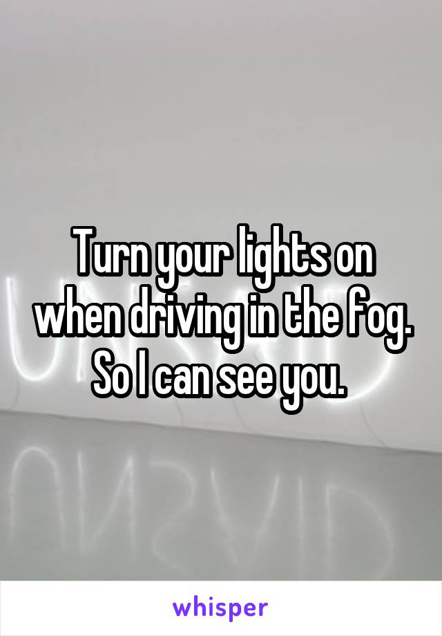 Turn your lights on when driving in the fog. So I can see you. 