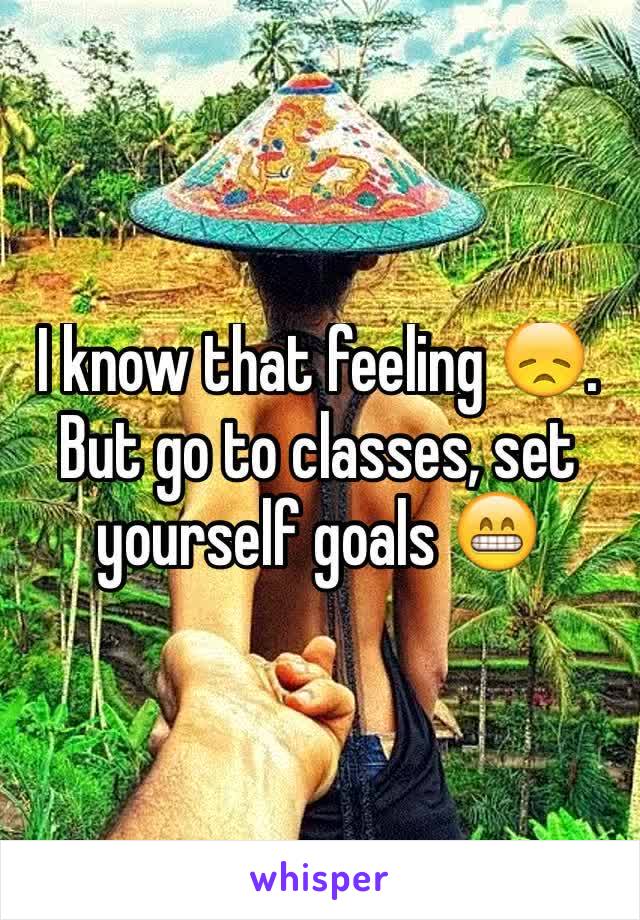 I know that feeling 😞.
But go to classes, set yourself goals 😁