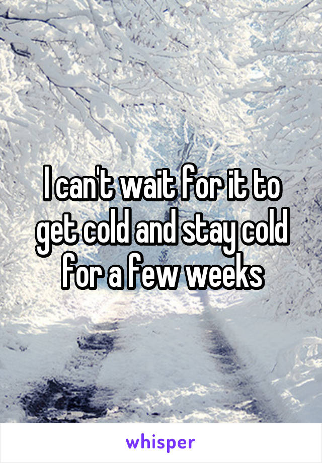 I can't wait for it to get cold and stay cold for a few weeks