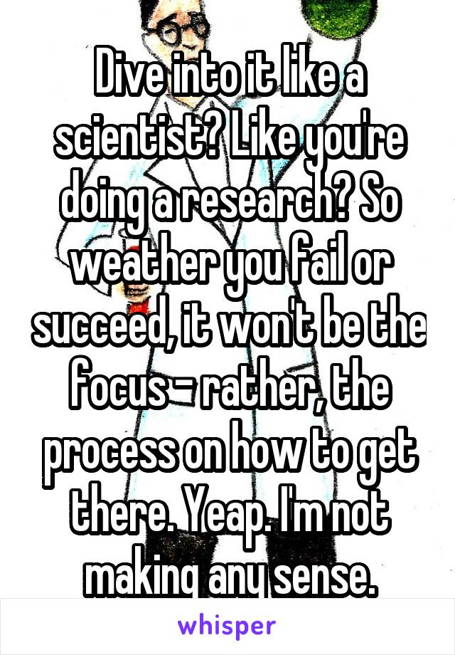 Dive into it like a scientist? Like you're doing a research? So weather you fail or succeed, it won't be the focus - rather, the process on how to get there. Yeap. I'm not making any sense.