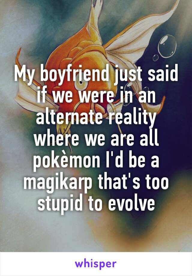 My boyfriend just said if we were in an alternate reality where we are all pokèmon I'd be a magikarp that's too stupid to evolve