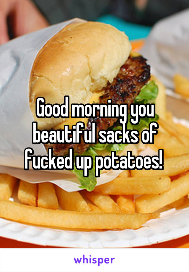 Good morning you beautiful sacks of fucked up potatoes! 