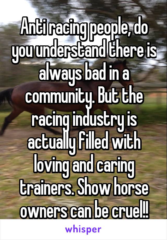 Anti racing people, do you understand there is always bad in a community. But the racing industry is actually filled with loving and caring trainers. Show horse owners can be cruel!!